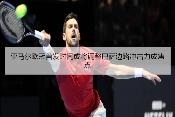 亚马尔欧冠首发时间或将调整巴萨边路冲击力成焦点
