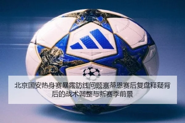 北京国安热身赛暴露防线问题塞蒂恩赛后复盘释疑背后的战术调整与新赛季前景